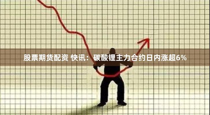 股票期货配资 快讯：碳酸锂主力合约日内涨超6%