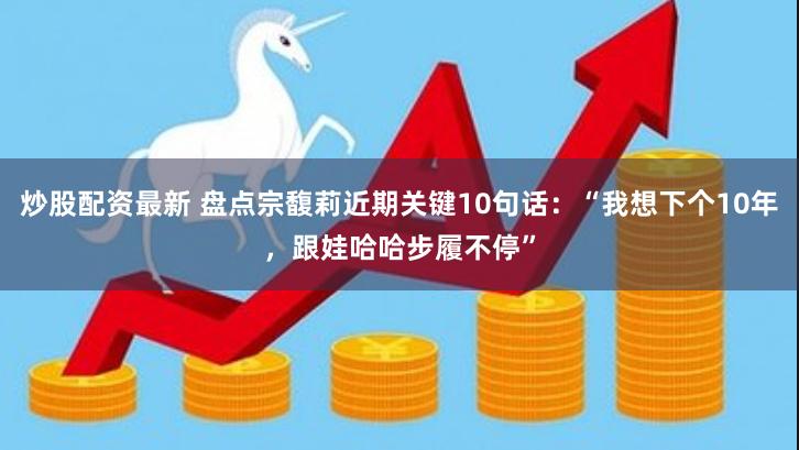 炒股配资最新 盘点宗馥莉近期关键10句话：“我想下个10年，跟娃哈哈步履不停”