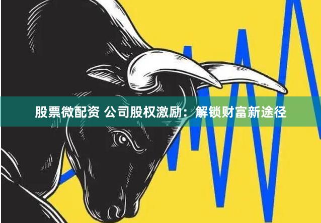 股票微配资 公司股权激励：解锁财富新途径