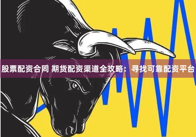 股票配资合同 期货配资渠道全攻略：寻找可靠配资平台