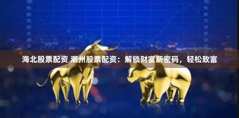 海北股票配资 潮州股票配资：解锁财富新密码，轻松致富