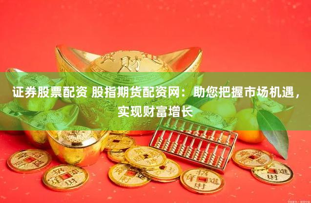 证券股票配资 股指期货配资网：助您把握市场机遇，实现财富增长