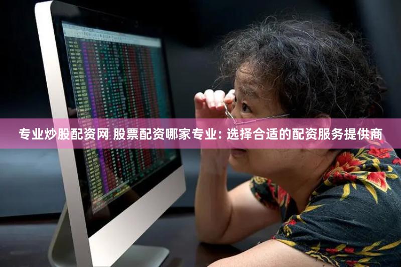 专业炒股配资网 股票配资哪家专业: 选择合适的配资服务提供商