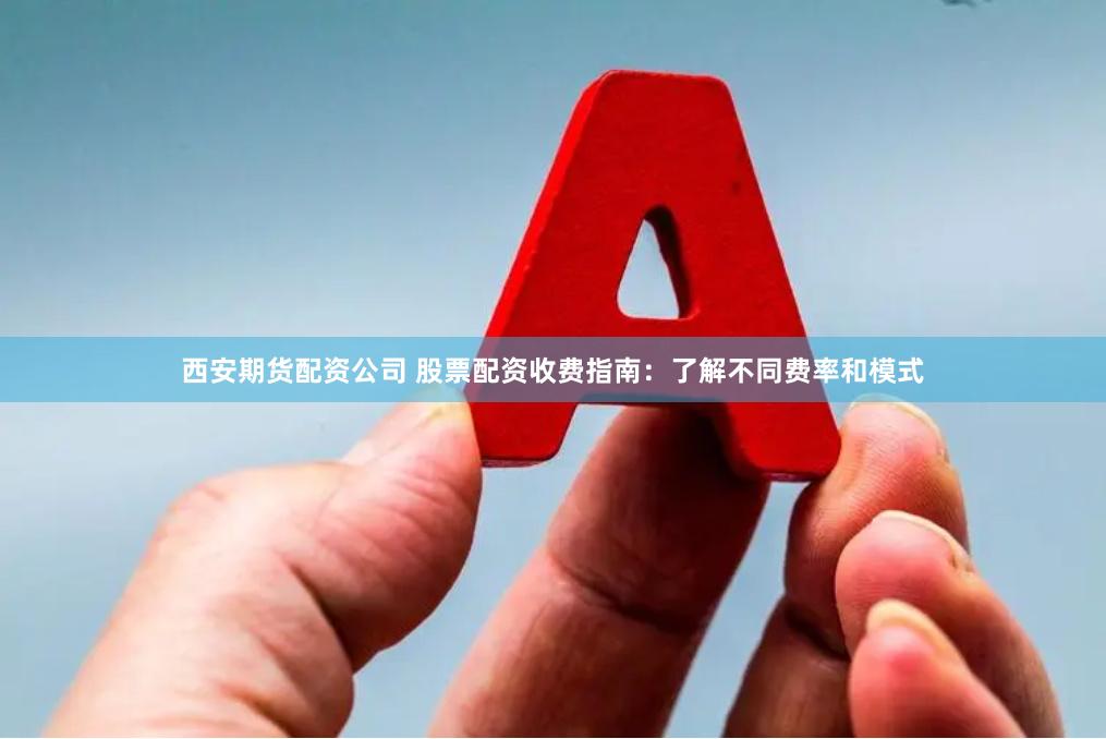 西安期货配资公司 股票配资收费指南：了解不同费率和模式