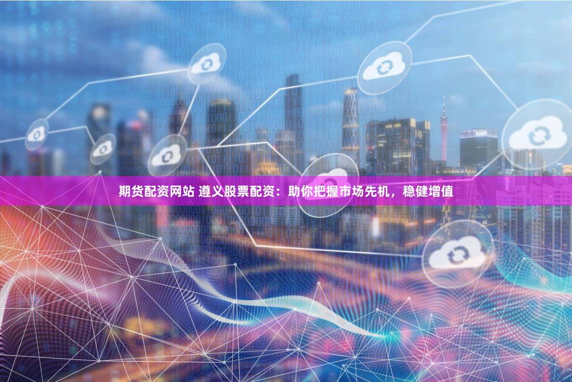 期货配资网站 遵义股票配资：助你把握市场先机，稳健增值