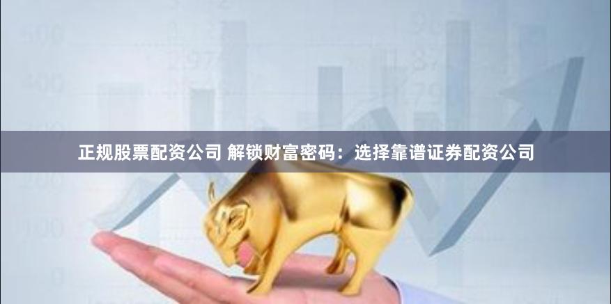 正规股票配资公司 解锁财富密码：选择靠谱证券配资公司