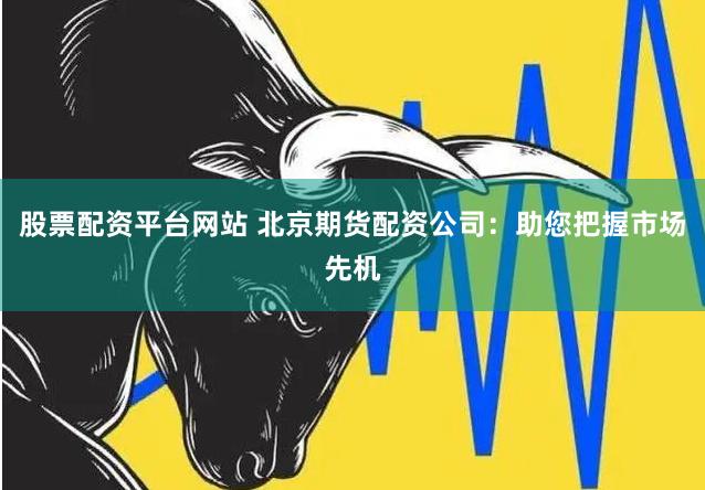 股票配资平台网站 北京期货配资公司：助您把握市场先机