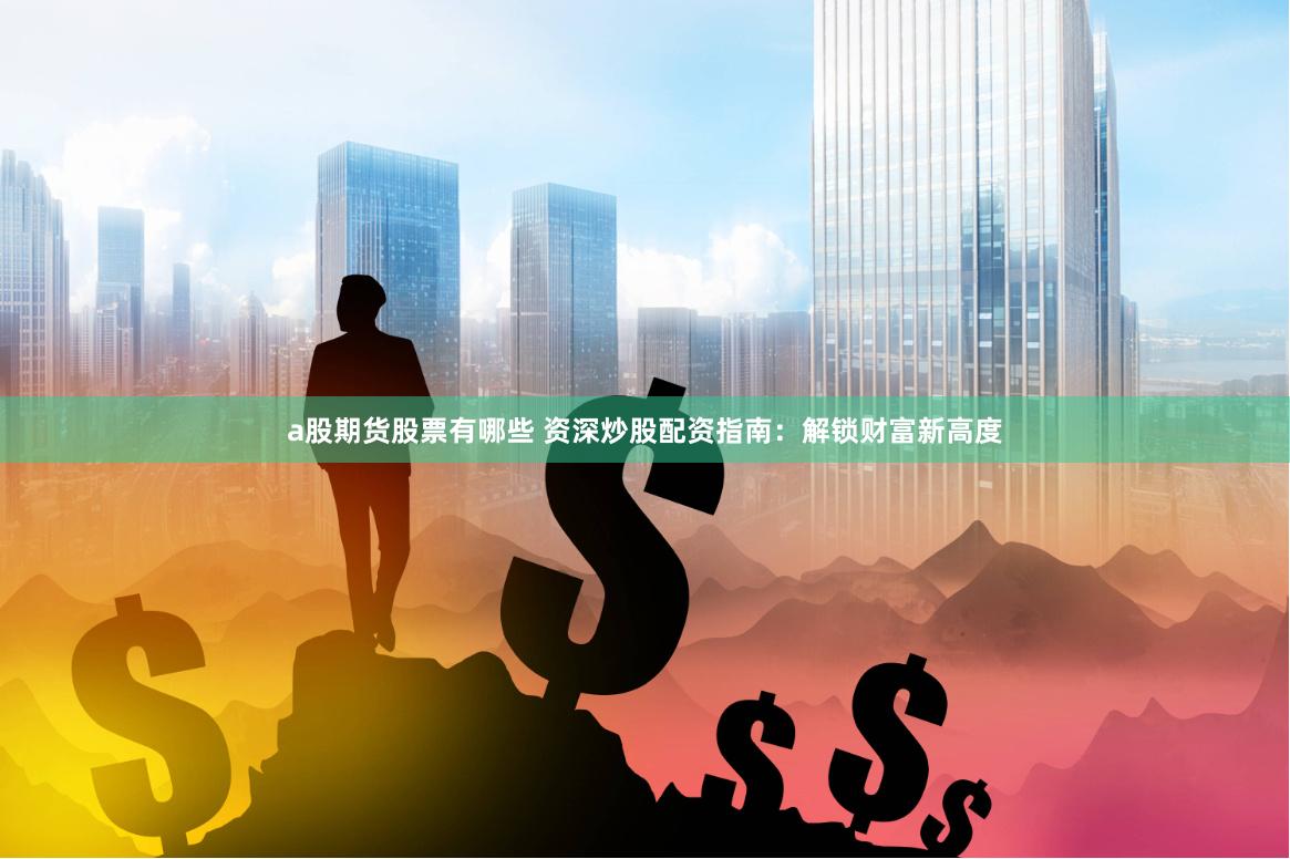 a股期货股票有哪些 资深炒股配资指南：解锁财富新高度