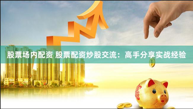 股票场内配资 股票配资炒股交流：高手分享实战经验