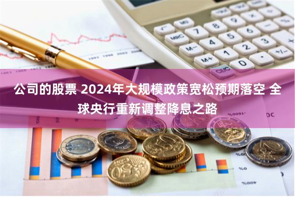 公司的股票 2024年大规模政策宽松预期落空 全球央行重新调整降息之路