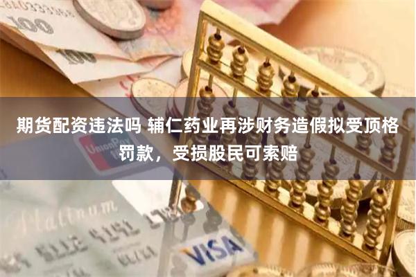 期货配资违法吗 辅仁药业再涉财务造假拟受顶格罚款，受损股民可索赔