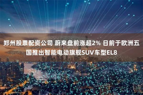 郑州股票配资公司 蔚来盘前涨超2% 日前于欧洲五国推出智能电动旗舰SUV车型EL8