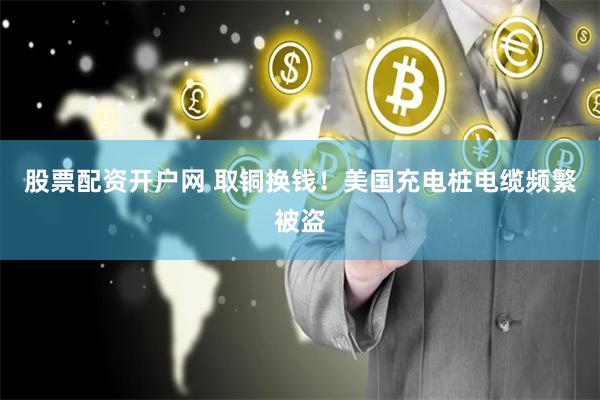 股票配资开户网 取铜换钱！美国充电桩电缆频繁被盗