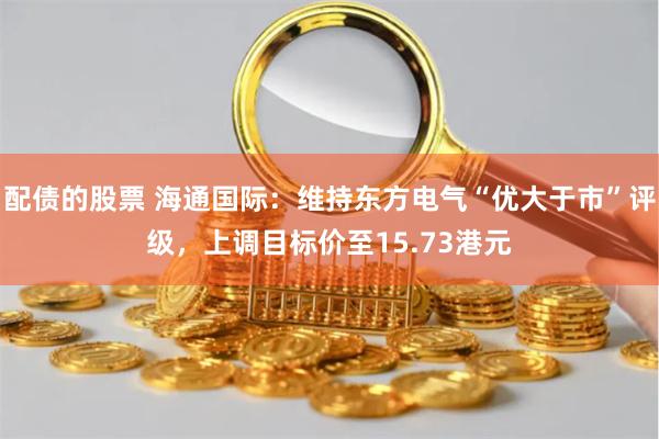配债的股票 海通国际：维持东方电气“优大于市”评级，上调目标价至15.73港元