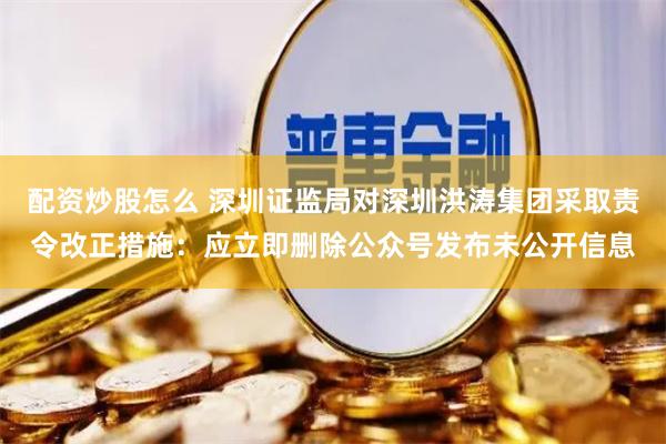 配资炒股怎么 深圳证监局对深圳洪涛集团采取责令改正措施：应立即删除公众号发布未公开信息