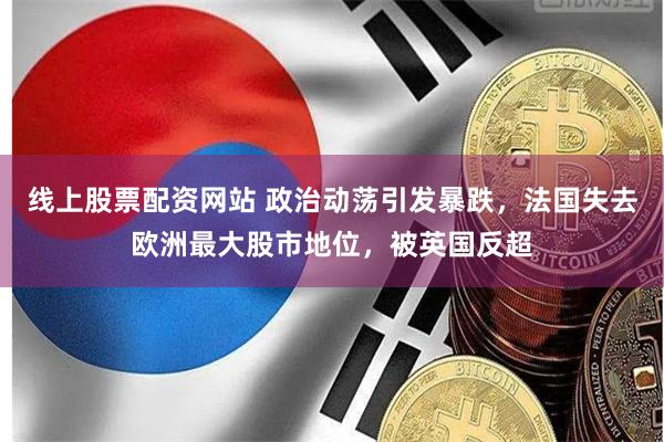 线上股票配资网站 政治动荡引发暴跌,法国失去欧洲最大股市地位,被英国反超