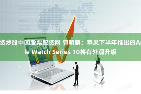 配资炒股中国股票配资网 郭明錤：苹果下半年推出的Apple Watch Series 10将有外观升级