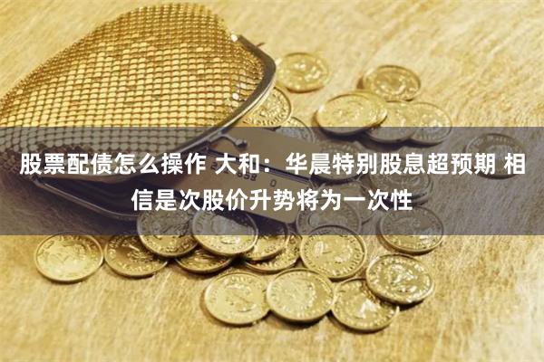 股票配债怎么操作 大和：华晨特别股息超预期 相信是次股价升势将为一次性