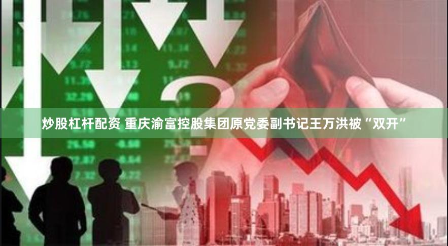 炒股杠杆配资 重庆渝富控股集团原党委副书记王万洪被“双开”