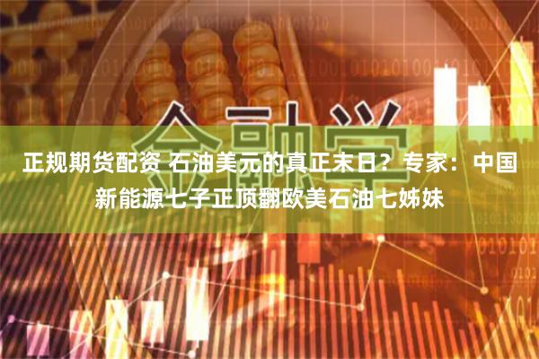 正规期货配资 石油美元的真正末日?专家:中国新能源七子正顶翻欧美石油七姊妹