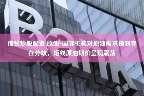 借钱炒股配资 原油-国际机构对原油需求预测存在分歧,短线原油期价呈现震荡