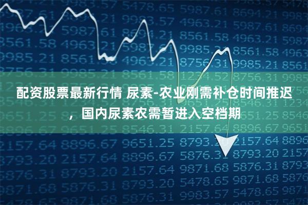 配资股票最新行情 尿素-农业刚需补仓时间推迟,国内尿素农需暂进入空档期