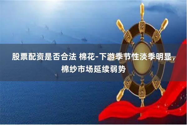 股票配资是否合法 棉花-下游季节性淡季明显，棉纱市场延续弱势