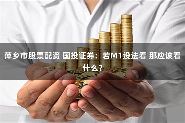 萍乡市股票配资 国投证券:若M1没法看 那应该看什么?