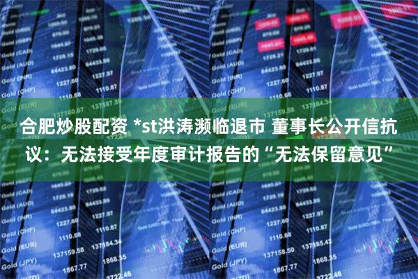 合肥炒股配资 *st洪涛濒临退市 董事长公开信抗议：无法接受年度审计报告的“无法保留意见”