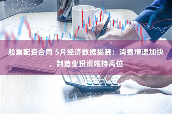股票配资合同 5月经济数据揭晓：消费增速加快，制造业投资维持高位