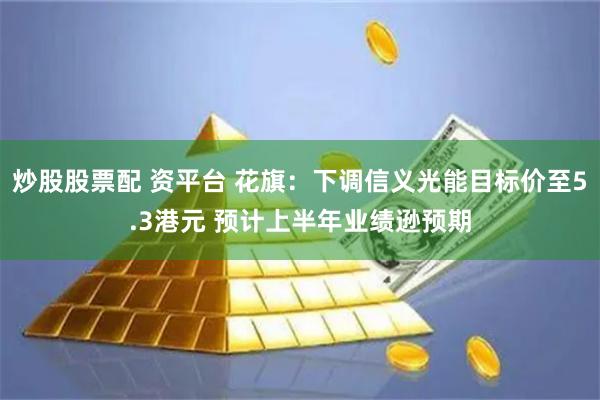 炒股股票配 资平台 花旗:下调信义光能目标价至5.3港元 预计上半年业绩逊预期