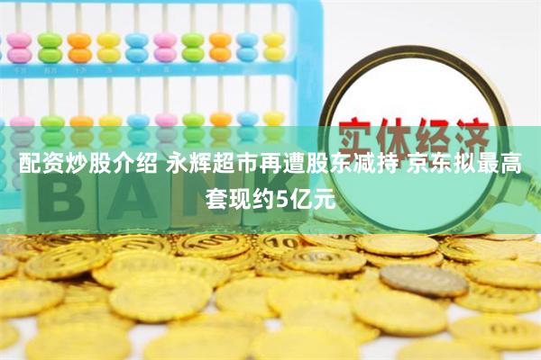 配资炒股介绍 永辉超市再遭股东减持 京东拟最高套现约5亿元