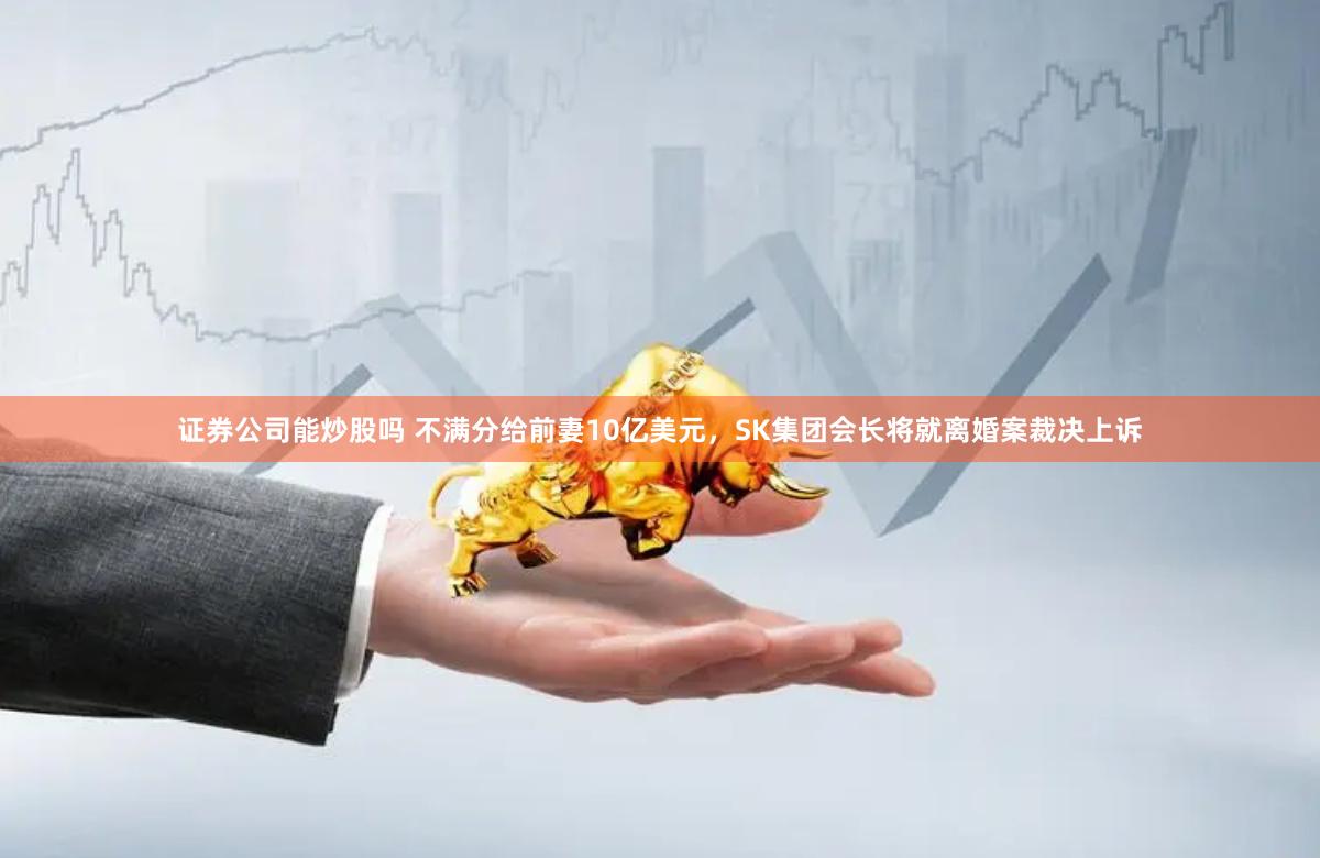 证券公司能炒股吗 不满分给前妻10亿美元,SK集团会长将就离婚案裁决上诉