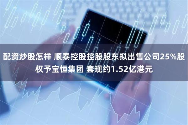 配资炒股怎样 顺泰控股控股股东拟出售公司25%股权予宝恒集团 套现约1.52亿港元