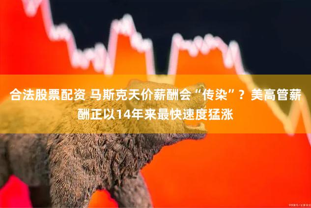 合法股票配资 马斯克天价薪酬会“传染”？美高管薪酬正以14年来最快速度猛涨