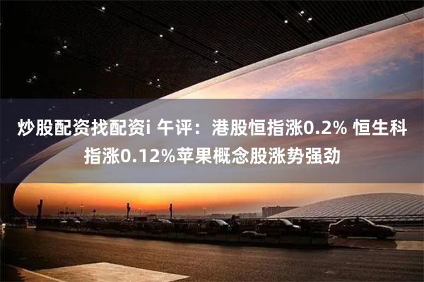 炒股配资找配资i 午评：港股恒指涨0.2% 恒生科指涨0.12%苹果概念股涨势强劲