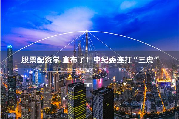股票配资学 宣布了！中纪委连打“三虎”
