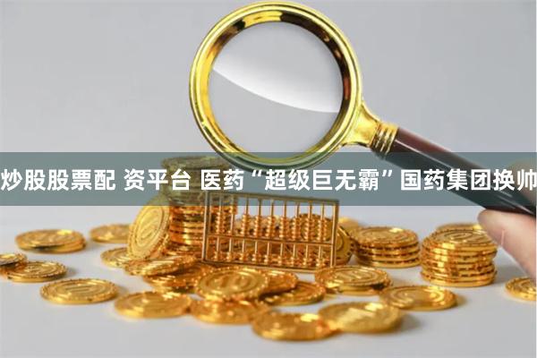 炒股股票配 资平台 医药“超级巨无霸”国药集团换帅