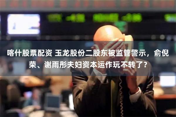 喀什股票配资 玉龙股份二股东被监管警示,俞倪荣、谢雨彤夫妇资本运作玩不转了?