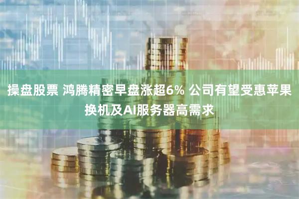 操盘股票 鸿腾精密早盘涨超6% 公司有望受惠苹果换机及AI服务器高需求