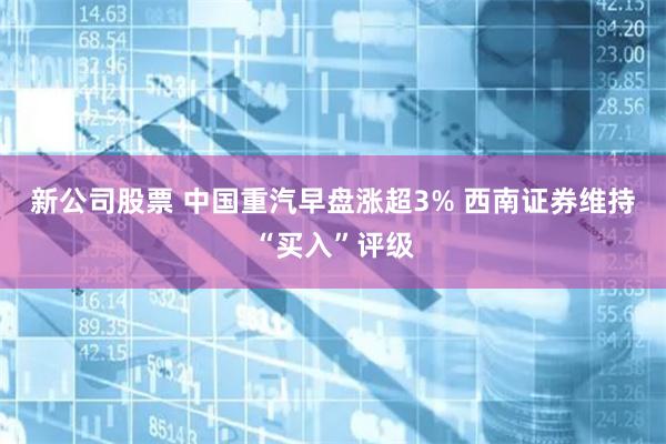 新公司股票 中国重汽早盘涨超3% 西南证券维持“买入”评级