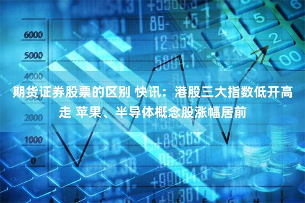 期货证券股票的区别 快讯：港股三大指数低开高走 苹果、半导体概念股涨幅居前