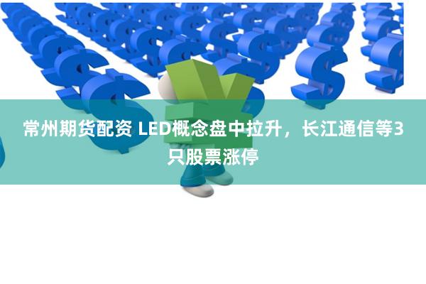 常州期货配资 LED概念盘中拉升,长江通信等3只股票涨停