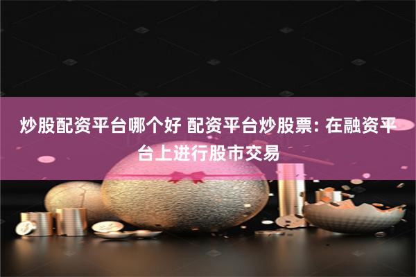 炒股配资平台哪个好 配资平台炒股票: 在融资平台上进行股市交易
