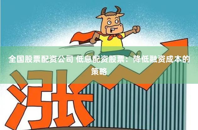 全国股票配资公司 低息配资股票：降低融资成本的策略