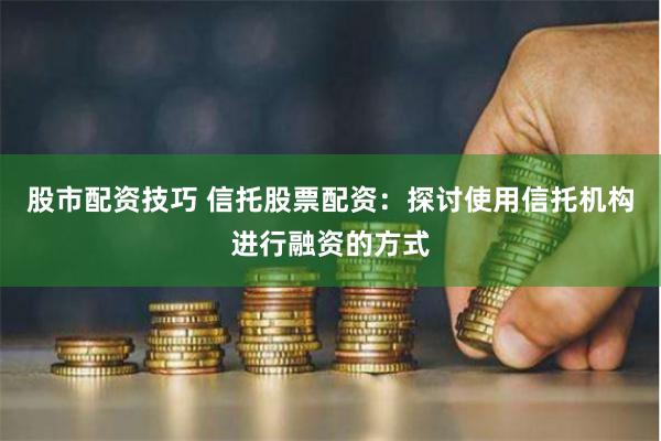 股市配资技巧 信托股票配资：探讨使用信托机构进行融资的方式