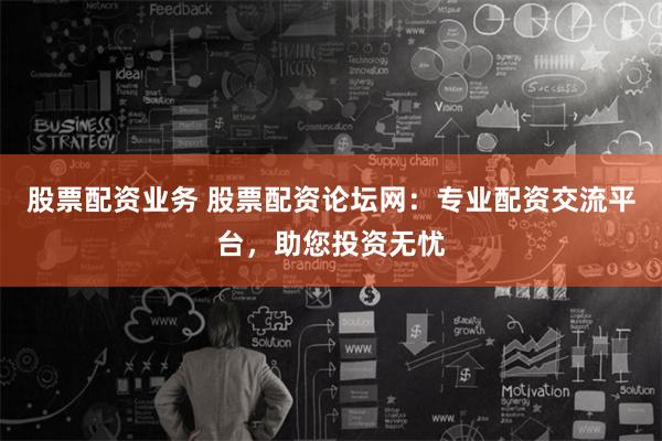 股票配资业务 股票配资论坛网：专业配资交流平台，助您投资无忧