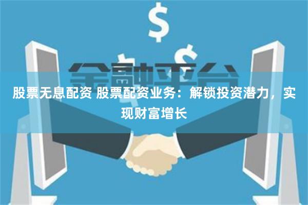 股票无息配资 股票配资业务：解锁投资潜力，实现财富增长