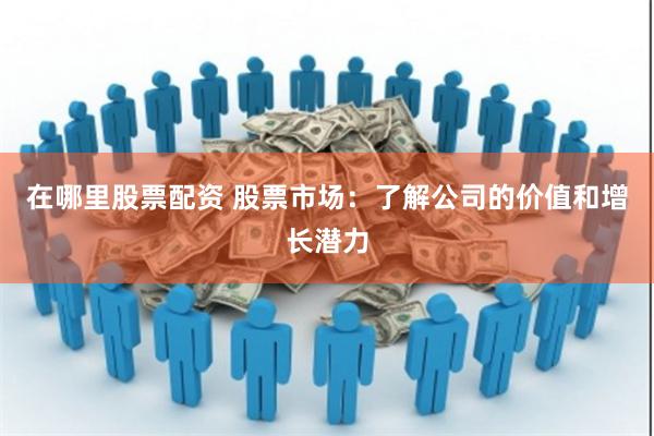 在哪里股票配资 股票市场：了解公司的价值和增长潜力