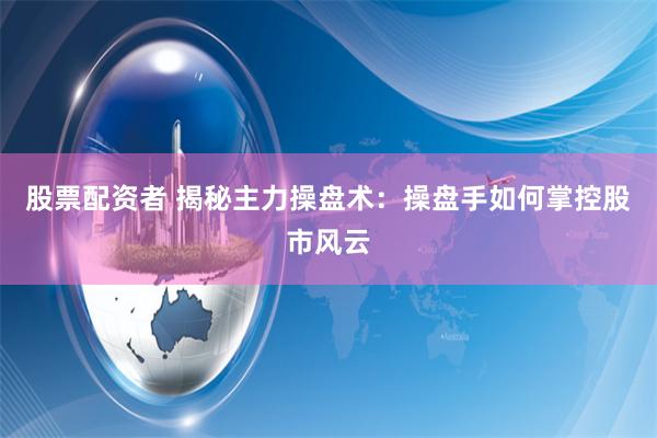 股票配资者 揭秘主力操盘术：操盘手如何掌控股市风云